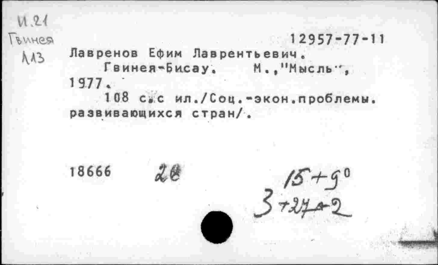 ﻿
12957-77-11
Лавренов Ефим Лаврентьевич.
Гвинея-Бисау. М .,"Мысль 1977» ’
108 с»с ил ./Соц.-экон.проблемы. развивающихся стран/.
18666
/545°